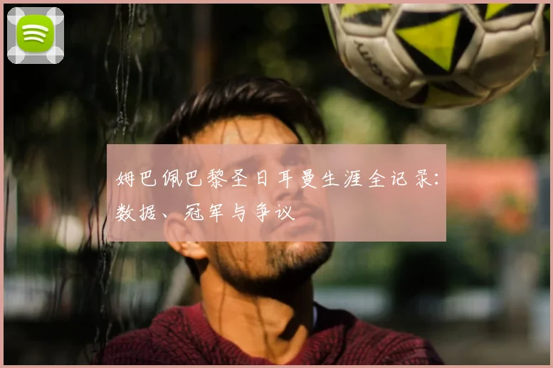 姆巴佩巴黎圣日耳曼生涯全记录：数据、冠军与争议