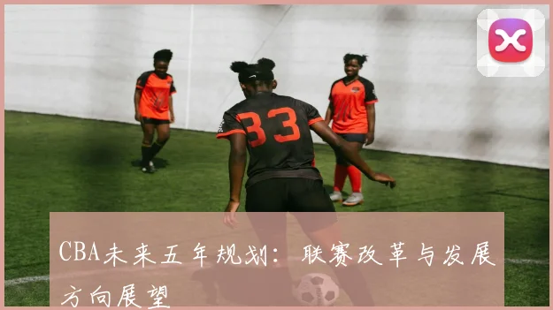 CBA未来五年规划:联赛改革与发展方向展望