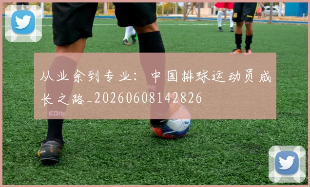 从业余到专业:中国排球运动员成长之路_20260608142826